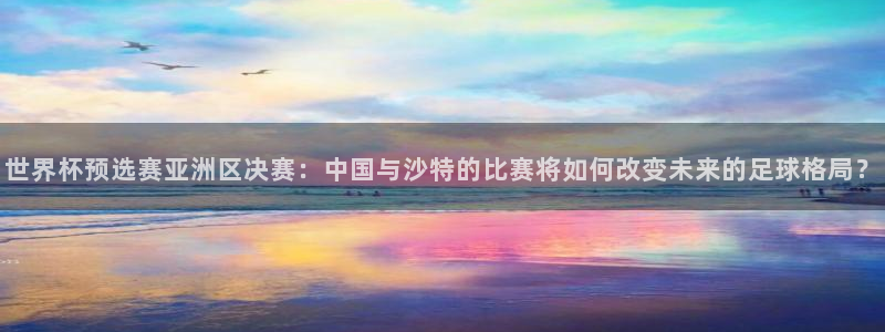 龙门体育在线直播：世界杯预选赛亚洲区决赛：中国与沙特的比赛将如何改变未来的足球格局？
